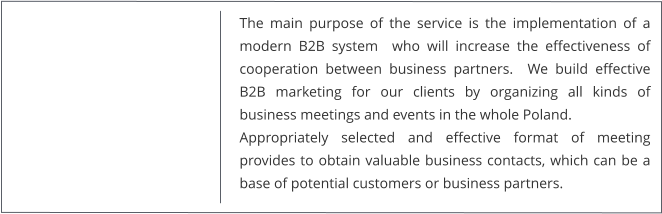 The main purpose of the service is the implementation of a modern B2B system  who will increase the effectiveness of cooperation between business partners.  We build effective B2B marketing for our clients by organizing all kinds of business meetings and events in the whole Poland. Appropriately selected and effective format of meeting provides to obtain valuable business contacts, which can be a base of potential customers or business partners.